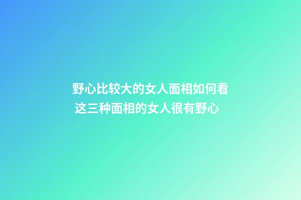 野心比较大的女人面相如何看 这三种面相的女人很有野心